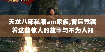 天龙八部私服am家族，背后竟藏着这些惊人的故事与不为人知的秘密！