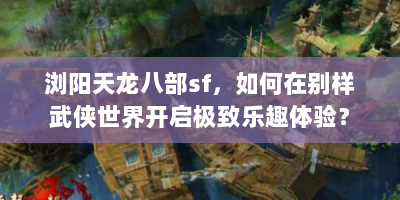 浏阳天龙八部sf，如何在别样武侠世界开启极致乐趣体验？